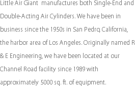 Little Air Giant manufactures both Single-End and Double-Acting Air Cylinders. We have been in business since the 1950s in San Pedro, California, the harbor area of Los Angeles. Originally named R & E Engineering, we have been located at our Channel Road facility since 1989 with approximately 5000 sq. ft. of equipment.