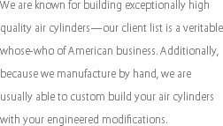 We are known for building exceptionally high quality air cylinders—our client list is a veritable whose-who of American business. Additionally, because we manufacture by hand, we are usually able to custom build your air cylinders with your engineered modifications.