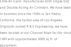 Little Air Giant manufactures both Single-End and Double-Acting Air Cylinders. We have been in business since the 1950s in San Pedro, California, the harbor area of Los Angeles. Originally named R & E Engineering, we have been located at our Channel Road facility since 1989 with approximately 5000 sq.ft. of equipment.